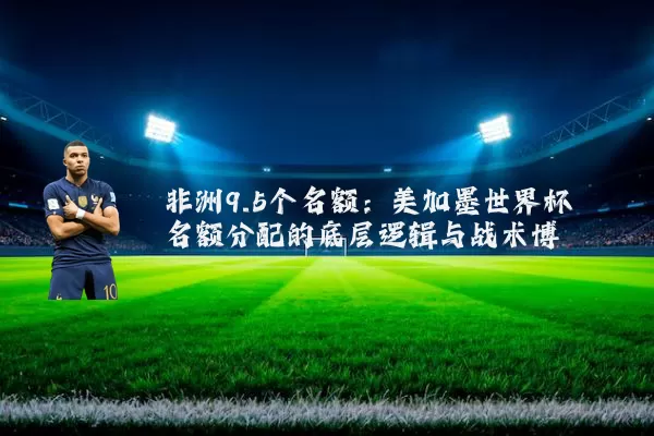 非洲9.5个名额:美加墨世界杯名额分配的底层逻辑与战术博弈