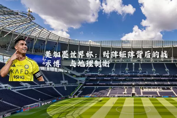美加墨世界杯:对阵矩阵背后的战术博弈与地理制衡