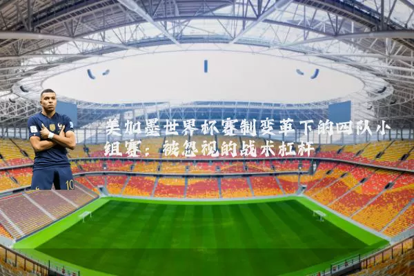 美加墨世界杯赛制变革下的四队小组赛:被忽视的战术杠杆
