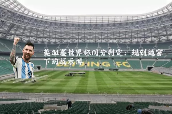 美加墨世界杯同分判定:规则迷雾下的战术博弈