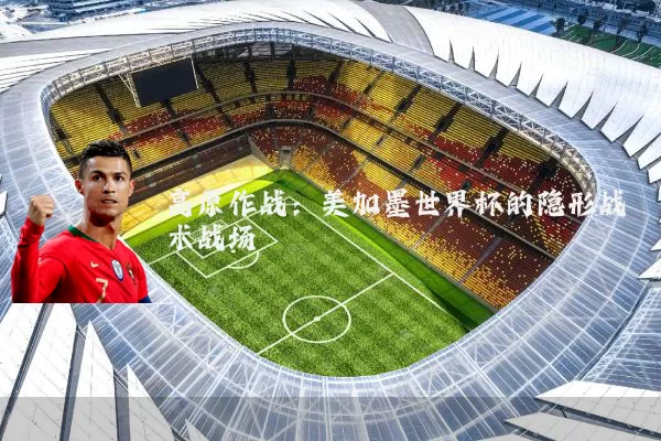 高原作战:美加墨世界杯的隐形战术战场