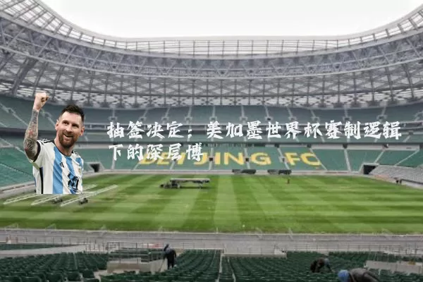 抽签决定:美加墨世界杯赛制逻辑下的深层博弈