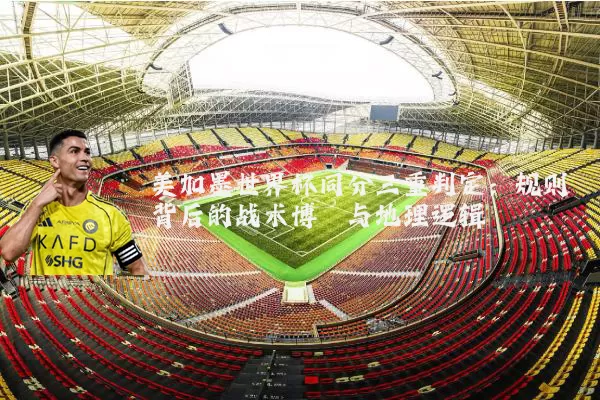 美加墨世界杯同分三重判定：规则背后的战术博弈与地理逻辑