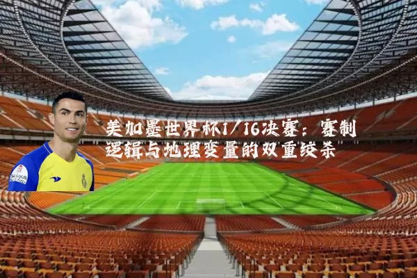 美加墨世界杯1/16决赛:赛制逻辑与地理变量的双重绞杀