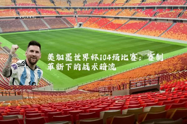 美加墨世界杯104场比赛:赛制革新下的战术暗流