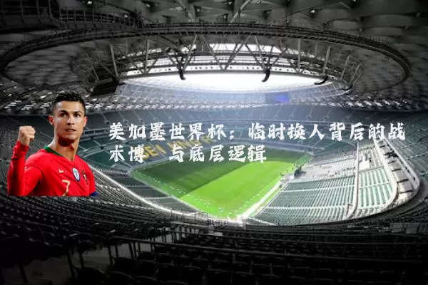 美加墨世界杯:临时换人背后的战术博弈与底层逻辑